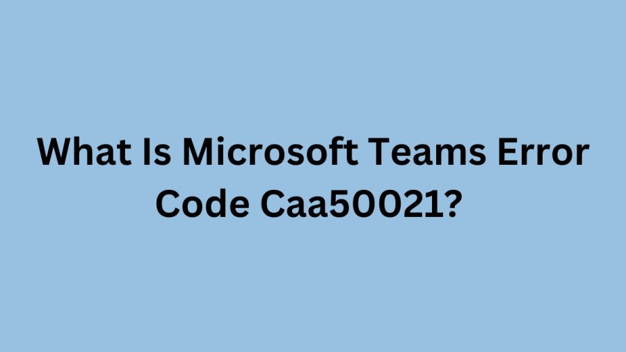 What Is Microsoft Teams Error Code Caa50021? Cause Of Microsoft Teams Error Code Caa50021, How To Fix Microsoft Teams Error Code Caa50021?